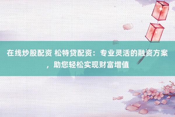 在线炒股配资 松特贷配资：专业灵活的融资方案，助您轻松实现财富增值