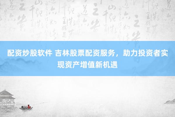 配资炒股软件 吉林股票配资服务，助力投资者实现资产增值新机遇