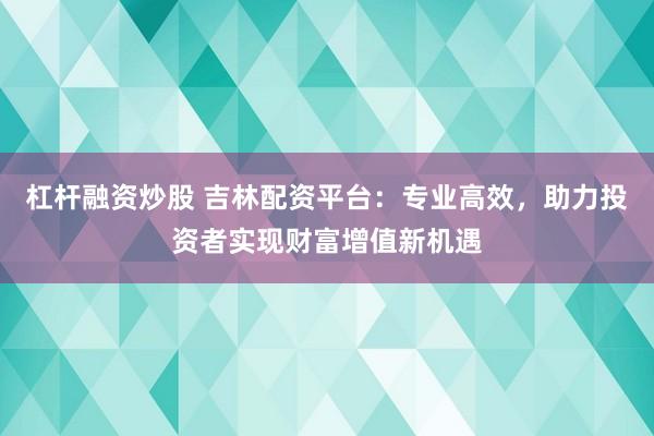 杠杆融资炒股 吉林配资平台：专业高效，助力投资者实现财富增值新机遇