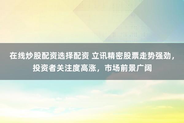 在线炒股配资选择配资 立讯精密股票走势强劲，投资者关注度高涨，市场前景广阔