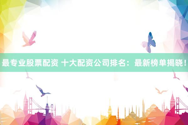 最专业股票配资 十大配资公司排名：最新榜单揭晓！