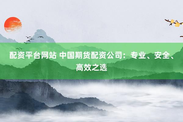 配资平台网站 中国期货配资公司：专业、安全、高效之选