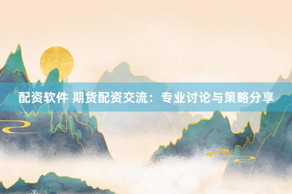 配资软件 期货配资交流：专业讨论与策略分享