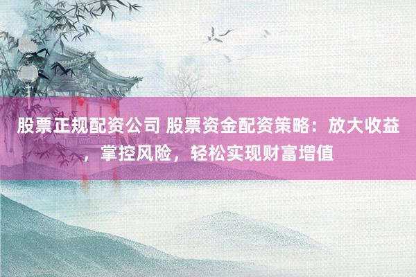 股票正规配资公司 股票资金配资策略：放大收益，掌控风险，轻松实现财富增值