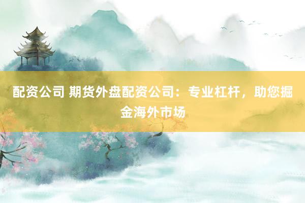 配资公司 期货外盘配资公司：专业杠杆，助您掘金海外市场
