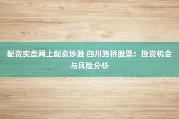 配资实盘网上配资炒股 四川路桥股票：投资机会与风险分析