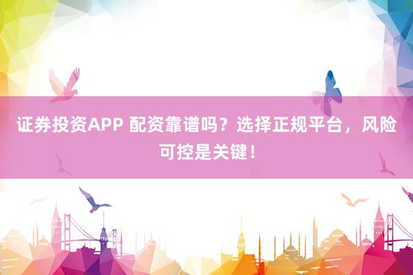 证券投资APP 配资靠谱吗？选择正规平台，风险可控是关键！