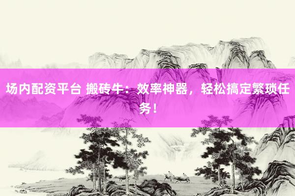 场内配资平台 搬砖牛：效率神器，轻松搞定繁琐任务！