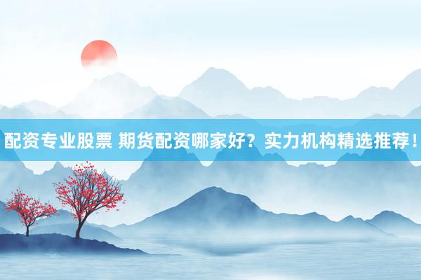 配资专业股票 期货配资哪家好？实力机构精选推荐！
