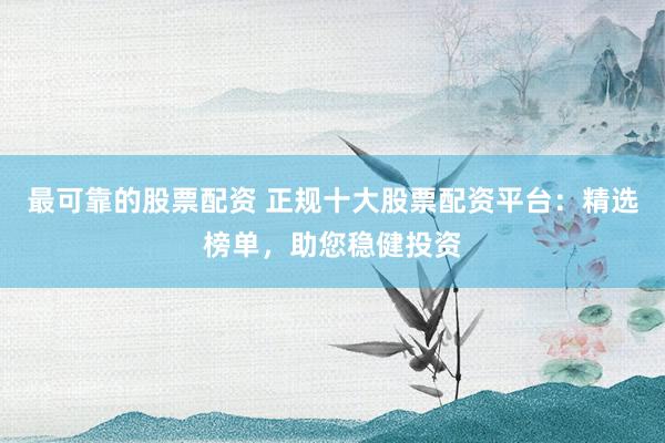最可靠的股票配资 正规十大股票配资平台：精选榜单，助您稳健投资