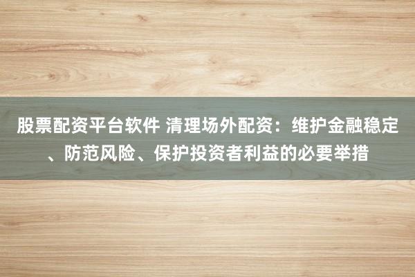 股票配资平台软件 清理场外配资：维护金融稳定、防范风险、保护投资者利益的必要举措