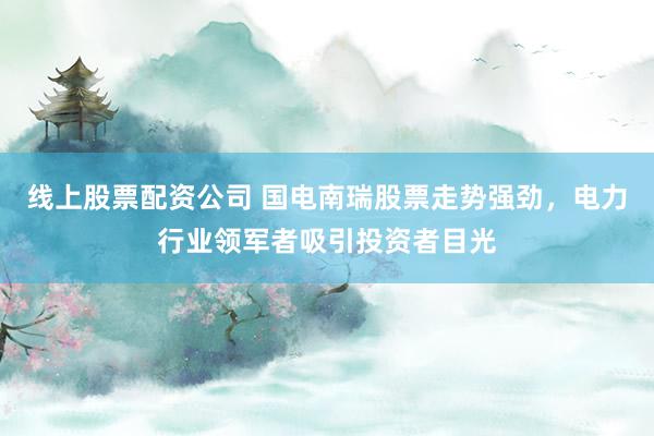 线上股票配资公司 国电南瑞股票走势强劲，电力行业领军者吸引投资者目光