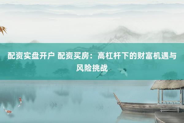配资实盘开户 配资买房：高杠杆下的财富机遇与风险挑战